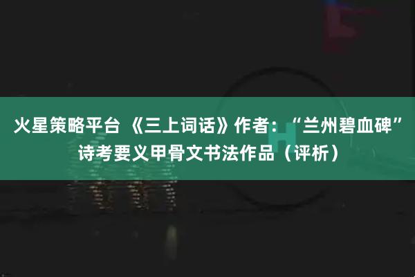 火星策略平台 《三上词话》作者：“兰州碧血碑”诗考要义甲骨文书法作品（评析）