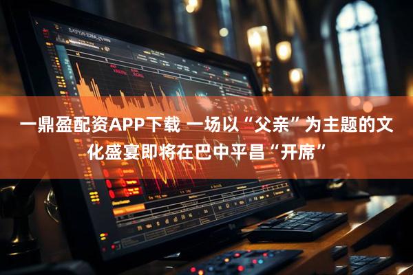 一鼎盈配资APP下载 一场以“父亲”为主题的文化盛宴即将在巴中平昌“开席”