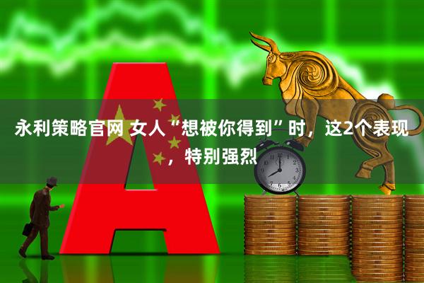 永利策略官网 女人“想被你得到”时，这2个表现，特别强烈