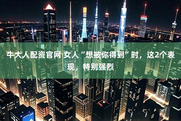 牛大人配资官网 女人“想被你得到”时，这2个表现，特别强烈