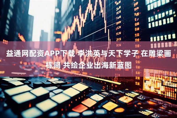 益通网配资APP下载 李洪英与天下学子 在雕梁画栋间 共绘企业出海新蓝图