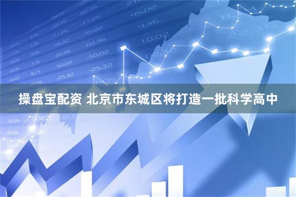 操盘宝配资 北京市东城区将打造一批科学高中