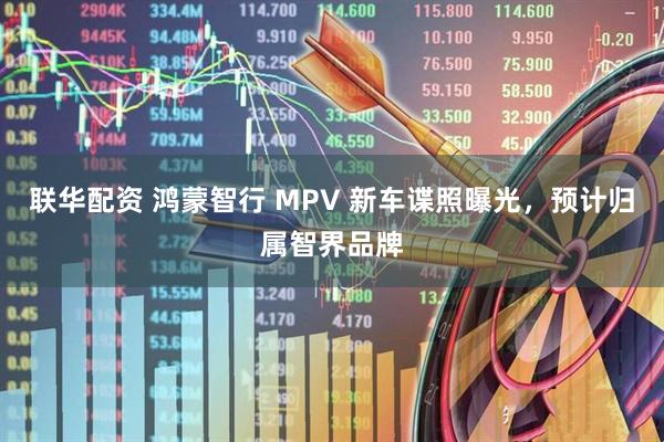 联华配资 鸿蒙智行 MPV 新车谍照曝光，预计归属智界品牌
