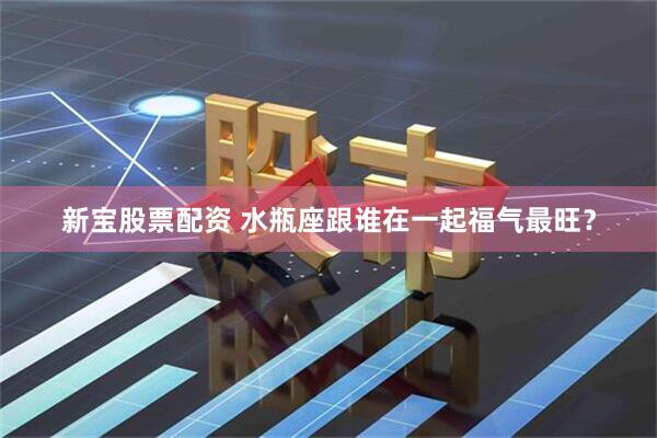 新宝股票配资 水瓶座跟谁在一起福气最旺？