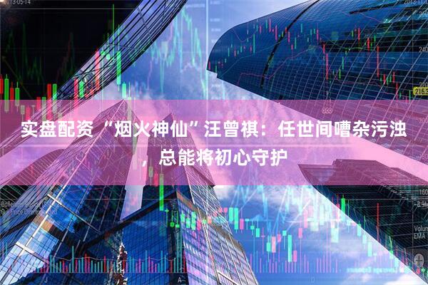 实盘配资 “烟火神仙”汪曾祺：任世间嘈杂污浊，总能将初心守护