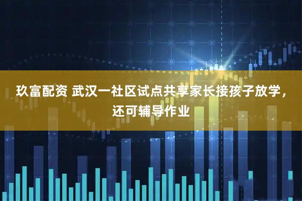玖富配资 武汉一社区试点共享家长接孩子放学，还可辅导作业