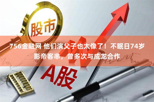 756金融网 他们演父子也太像了！不眠日74岁影帝客串，曾多次与成龙合作