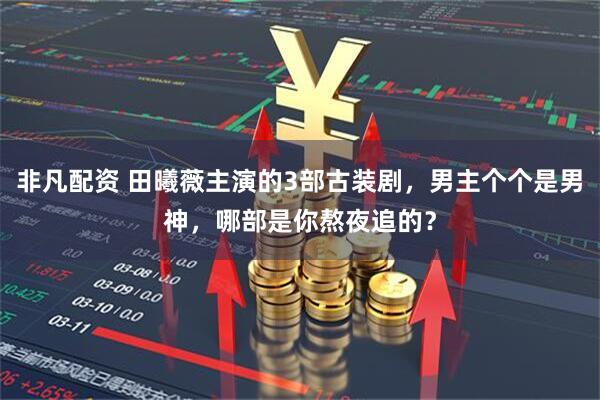 非凡配资 田曦薇主演的3部古装剧，男主个个是男神，哪部是你熬夜追的？