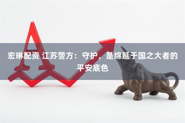 宏琳配资 江苏警方：守护，是绵延于国之大者的平安底色