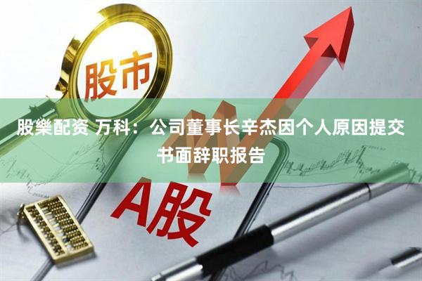 股樂配资 万科：公司董事长辛杰因个人原因提交书面辞职报告