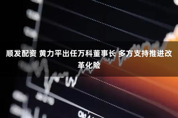 顺发配资 黄力平出任万科董事长 多方支持推进改革化险