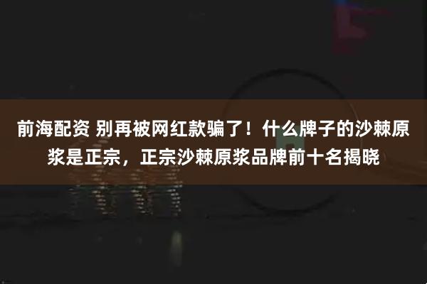 前海配资 别再被网红款骗了！什么牌子的沙棘原浆是正宗，正宗沙棘原浆品牌前十名揭晓
