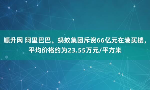 顺升网 阿里巴巴、蚂蚁集团斥资66亿元在港买楼，平均价格约为23.55万元/平方米
