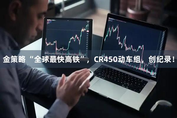 金策略 “全球最快高铁”，CR450动车组，创纪录！