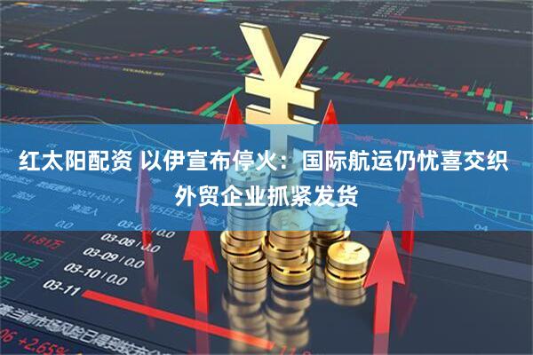 红太阳配资 以伊宣布停火：国际航运仍忧喜交织 外贸企业抓紧发货