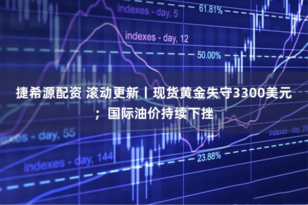 捷希源配资 滚动更新丨现货黄金失守3300美元；国际油价持续下挫