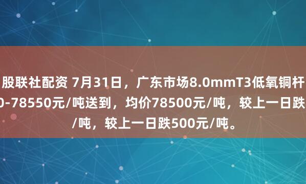 股联社配资 7月31日，广东市场8.0mmT3低氧铜杆报价78450-78550元/吨送到，均价78500元/吨，较上一日跌500元/吨。