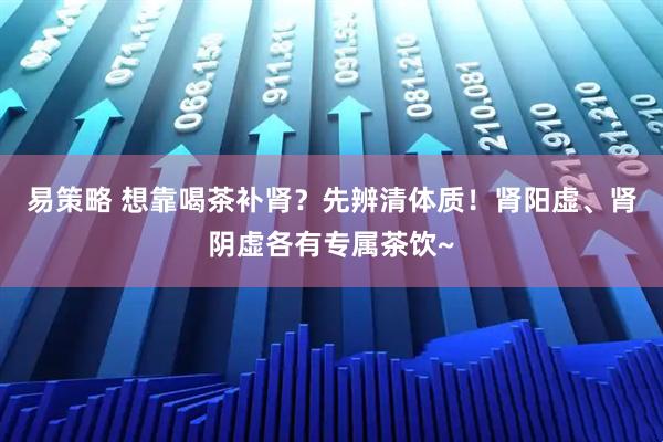 易策略 想靠喝茶补肾？先辨清体质！肾阳虚、肾阴虚各有专属茶饮~