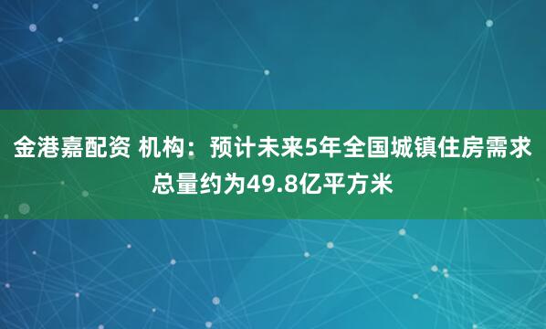 金港嘉配资 机构:预计未来5年全国城镇住房需求总量约为49.8亿平方米