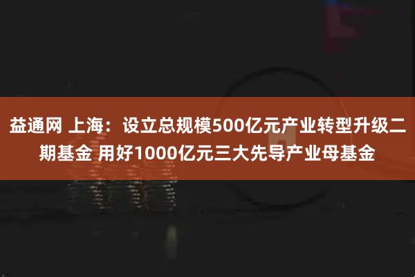益通网 上海：设立总规模500亿元产业转型升级二期基金 用好1000亿元三大先导产业母基金