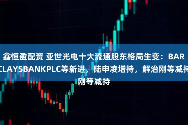鑫恒盈配资 亚世光电十大流通股东格局生变：BARCLAYSBANKPLC等新进，陆申凌增持，解治刚等减持