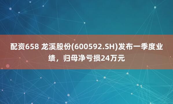 配资658 龙溪股份(600592.SH)发布一季度业绩，归母净亏损24万元